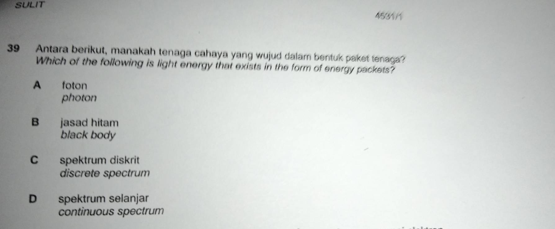 SULIT
4531 1
39 Antara berikut, manakah tenaga cahaya yang wujud dalam bentuk paket tenaga?
Which of the following is light energy that exists in the form of energy packets?
A foton
photon
B jasad hitam
black body
C spektrum diskrit
discrete spectrum
D spektrum selanjar
continuous spectrum