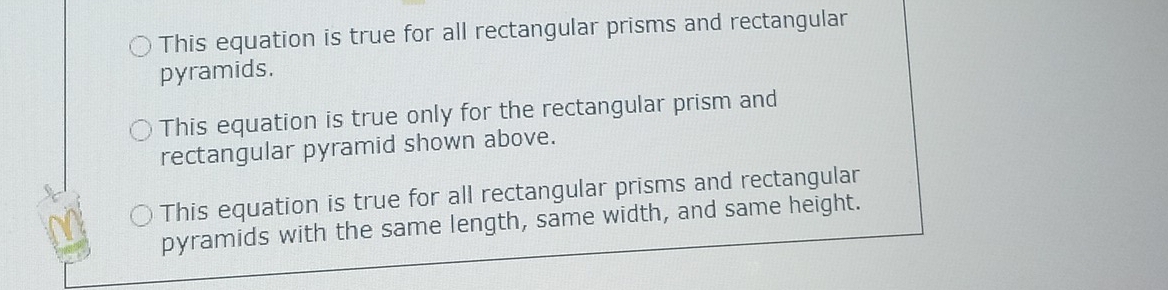 This equation is true for all rectangular prisms and rectangular
pyramids.
This equation is true only for the rectangular prism and
rectangular pyramid shown above.
This equation is true for all rectangular prisms and rectangular
pyramids with the same length, same width, and same height.