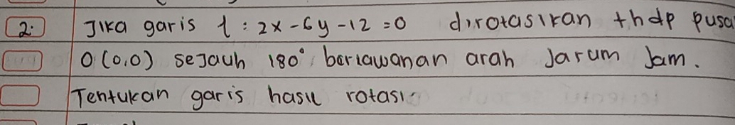 2: Jika garis l:2x-6y-12=0 dirotasiran thep pusa
O(0,0) sejach 180° beriawanan arah Jarum Jam. 
Tentukan garis hasi rotas!