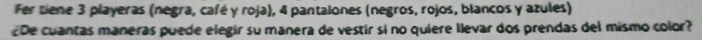 Fer Dene 3 playeras (negra, café y roja), 4 pantalones (negros, rojos, blancos y azules) 
De cuantas maneras puede elegir su manera de vestir si no quiere llevar dos prendas del mismo color?