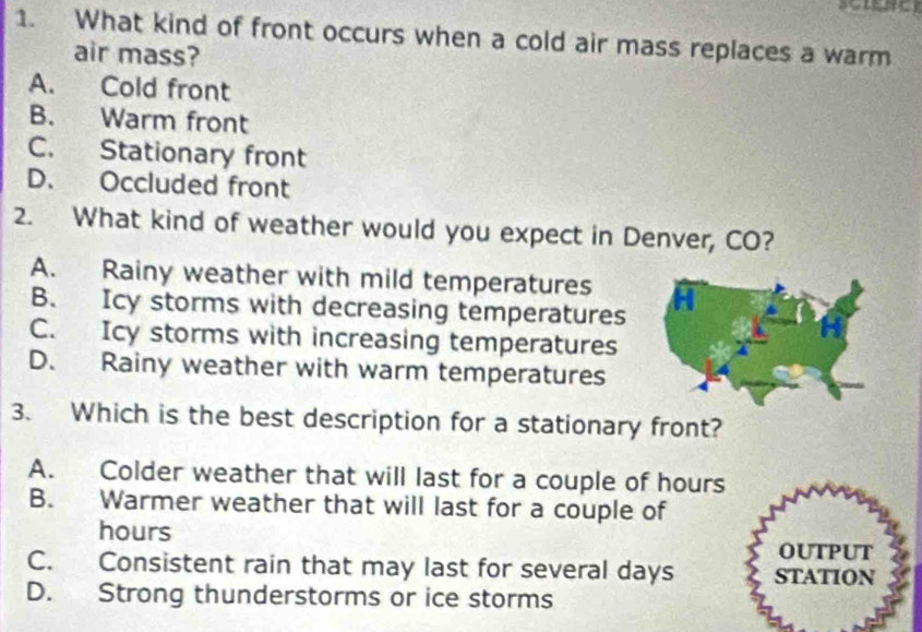 What kind of front occurs when a cold air mass replaces a warm
air mass?
A. Cold front
B. Warm front
C. Stationary front
D. Occluded front
2. What kind of weather would you expect in Denver, CO?
A. Rainy weather with mild temperatures
B. Icy storms with decreasing temperatures
C. Icy storms with increasing temperatures
D. Rainy weather with warm temperatures
3. Which is the best description for a stationary front?
A. Colder weather that will last for a couple of hours
B. Warmer weather that will last for a couple of
hours
OUTPUT
C. Consistent rain that may last for several days STATION
D. Strong thunderstorms or ice storms