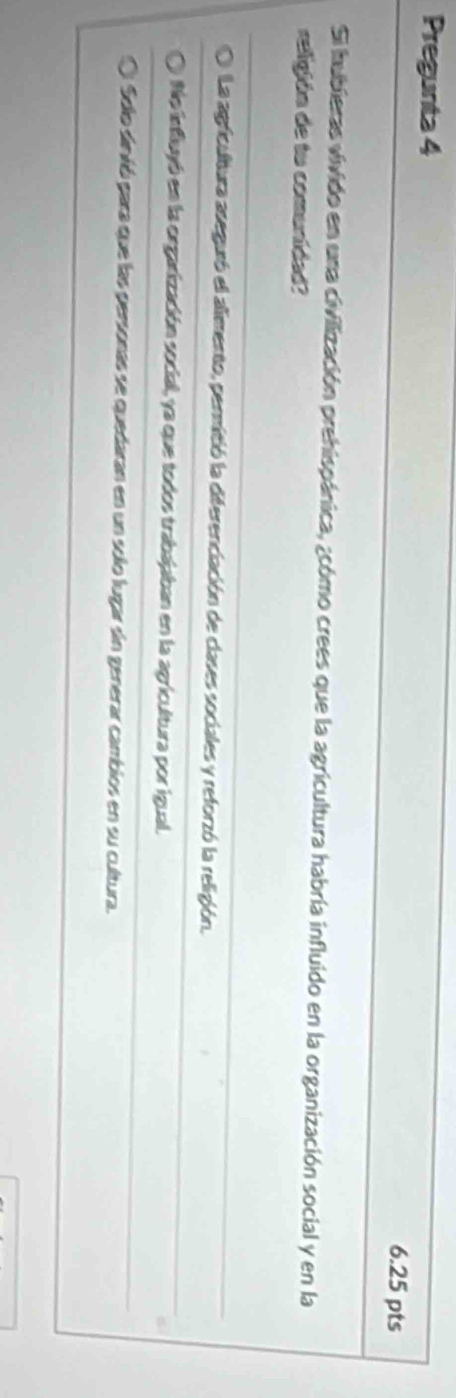 Pregunta 4
6.25 pts
Si hubieras vivido en una civilización prehispánica, ¿cómo crees que la agricultura habría influido en la organización social y en la
religión de tu comunidad?
La agricultura aseguró el alimento, permitió la diferenciación de clases sociales y reforzó la religión.
No influyó en la orgarización social, ya que todos trabajaban en la agricultura por igual.
Solo sinvió para que las personas se quedaran en un solo lugar sin generar cambios en su cultura.