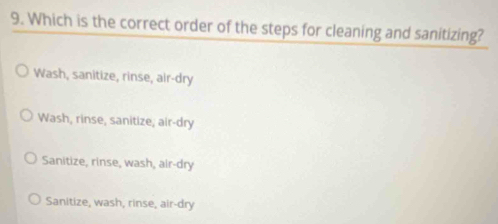 Which is the correct order of the steps for cleaning and sanitizing?
Wash, sanitize, rinse, air-dry
Wash, rinse, sanitize; air-dry
Sanitize, rinse, wash, air-dry
Sanitize, wash, rinse, air-dry