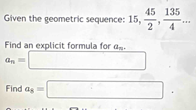 Given the geometric sequence: 15,  45/2 ,  135/4 ... 
Find an explicit formula for a_n.
a_n=□
Find a_8=□