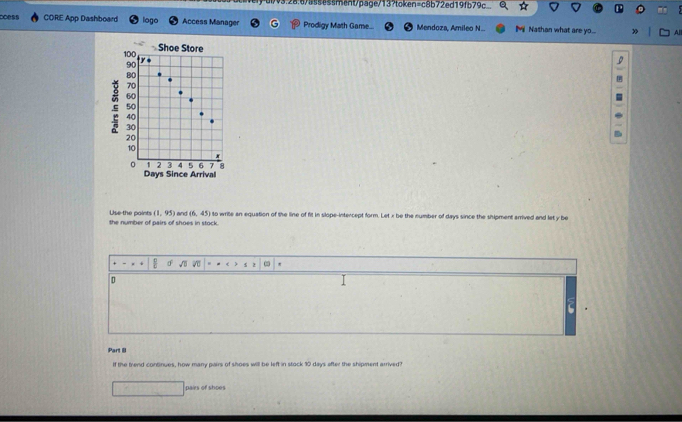 u/v3.28.6/as5essment/page/13?token=c8b72ed19fb79c_ 
coess CORE App Dashboard logo Access Manager Prodigy Math Game... Mendoza, Amileo N.. M Nathan what are yo...
100 Shoe Store
90
y

80
70
60
50
40
30
20
10
。 1 2 3 4 5 6 7 8
Days Since Arrival 
Use the paints (1,95)
the number of pairs of shoes in stock. and (6,45) to write an equation of the line of fit in slope-intercept form. Let x be the number of days since the shipment arrived and let y be 
' 
D 
Part B 
If the trend continues, how many pairs of shoes will be left in stock 10 days after the shipment arrived? 
pairs of shoes