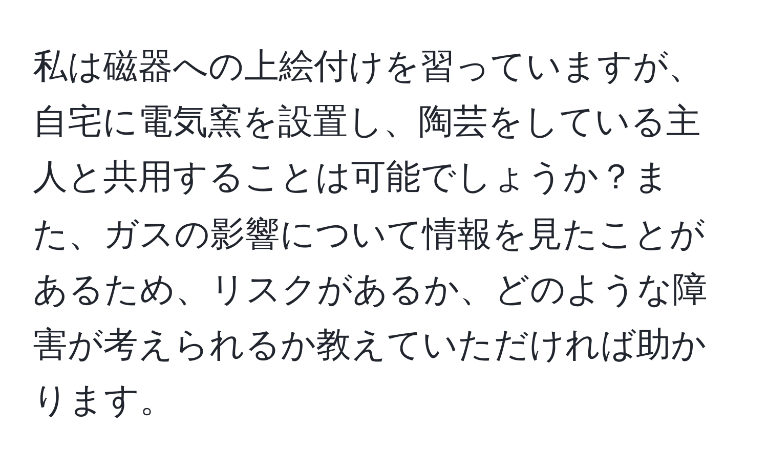 私は磁器への上絵付けを習っていますが、自宅に電気窯を設置し、陶芸をしている主人と共用することは可能でしょうか？また、ガスの影響について情報を見たことがあるため、リスクがあるか、どのような障害が考えられるか教えていただければ助かります。