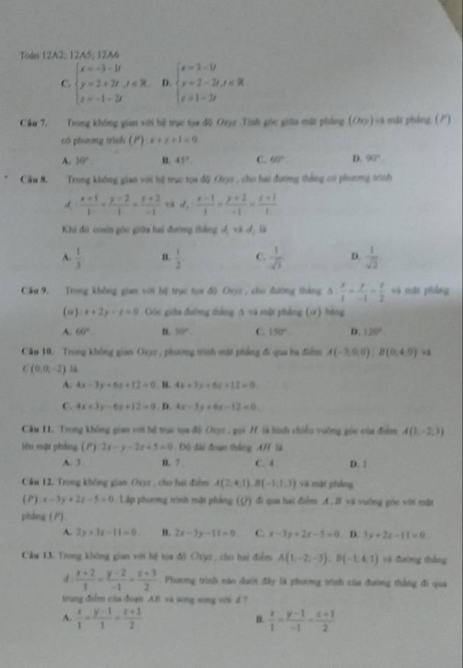 Toán 12A2, 12A5; 12A6
C beginarrayl x=-3-1t y=2+2t,x∈ R. z=-1-2tendarray. D. beginarrayl x=1-i y=2-2t,t∈ R t t=2tendarray.
Cầu 7. Trong không gian với hệ trục tọa độ Oxyz Tinh góc giữa mặt phẳng (Ory) và mặt pháng (P)
có phương trình () x+z+1=0
A. 30°. B. 45° C 60° D. 90°
Câu 8.  Trong không gian với bệ trục tọa độ Cys , cho hai đường thắng có phương trình
d  (x+1)/1 = (y-2)/1 = (z+2)/-1  yà d_1: (x-1)/1 = (y+2)/-1 = (z+1)/1 
Khi đó cosin gốc giữu hai đường tháng đ, và đ là
A.  1/3   1/2  C.  1/sqrt(3)  D.  1/sqrt(2) 
B.
Cầu 9, Trong không gian với hệ trục sựa độ Cryc , cho đường tháng △ : x/1 = y/-1 = c/2  và mặt phẳng
(α) x+2y-t=0. Góe gita đường tháng. A và mặt phẳng (xr) bằng
A. 60° B. 10° C. 150° D. 120°.
Cần 10. Trong không gian Oxyy , phưng trình mặt phẳng đi qua ba điểm A(-3,0,0),B(0,4,0) v
C(0,0,-2) l
A. 4x-3y+6z+12=0 H. 4x+3y+6z+12=0
C. 4x+3y-6z+12=9. D. 4x-3y+6z-12=0
Câu II. Trong không gian với hệ trục tọa độ Orys , gọi / là hình chiều vuỡng góc của điểm A(1,-2,3)
lěn một pháng. (1) 2x-y-2z+5=0 Độ đài đoạn thắng AF là
A. 3 B. 7 C. 4 D. 1
Cầu 12, Trong không gian Oxyz , cho hai điểm A(2,4,1),B(-1,1,3) và một phẳng
l:x-3y+2z-5=0 Lập phương trình mặt phảng (Q) đi qua hai điểm A .B và vuống góc với mặt
phing (P)
A. 2y+3z-11=0. B. 2x-3y-11=0 C. x-3y+2z-5=0. D. 3y+2z-11=0
Câu 13. Trong không gian với hệ tọa độ Oxyz , cho hai điểm A(1,-2,-3);B(-1,4,1) và đường thắng
d.  (x+2)/1 = (y-2)/-1 = (z+3)/2 .  Phương trình nào đưới đây là phương trình của đường thắng đi qua
trung điểm của đoạn AB và song song với d ?
A.  x/1 = (y-1)/1 = (z+1)/2   x/1 = (y-1)/-1 = (x+1)/2 
B.