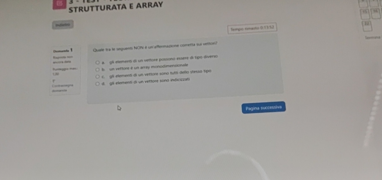 a
STRUTTURATA E ARRAY
15 16
Indetro
12
Tempo rimasto 0:13:52
Termina
Demanda 1 Quale tra le seguenti NON è un'affermazione corretta sui vettori?
Euposta non
encora data a. gli elementi di un vettore possono essere di tipo diverso
Puntiggrío mak c b un vettore é un array monodimensionale
1,00
c. gli elementi di un vettore sono tutti dello stesso tipo
r
Contrastegna d. gli elementi di un vettore sono indicizzati
domanda
Pagina successiva