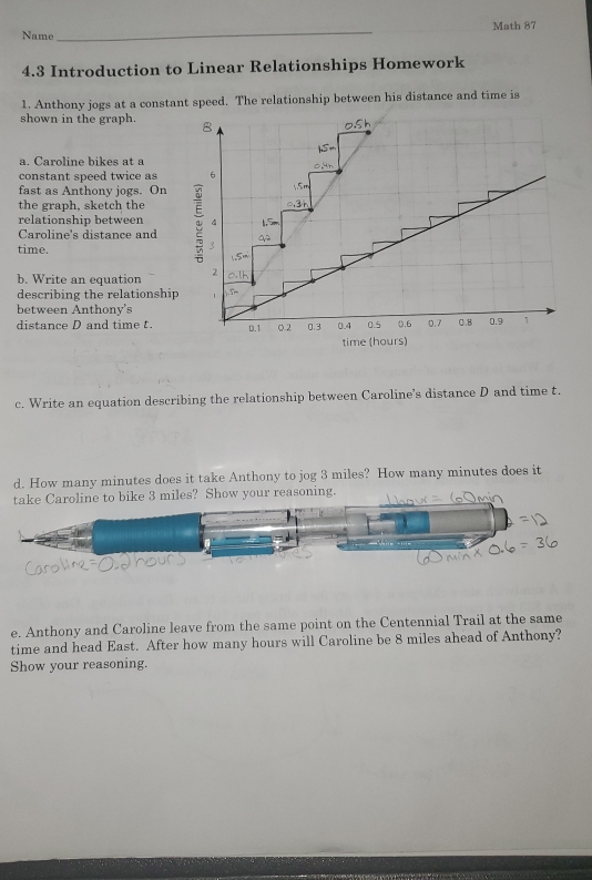 Name _Math 87
4.3 Introduction to Linear Relationships Homework
1. Anthony jogs at a constant speed. The relationship between his distance and time is
shown in the graph. 
a Caroline bikes at à
constant speed twice as
fast as Anthony jogs. On
the graph, sketch the
relationship between 
Caroline's distance and
time.
b. Write an equation 
describing the relationship 
between Anthony's
distance D and time t.
c. Write an equation describing the relationship between Caroline’s distance D and time t.
d. How many minutes does it take Anthony to jog 3 miles? How many minutes does it
take Caroline to bike 3 miles? Show your reasoning.
e. Anthony and Caroline leave from the same point on the Centennial Trail at the same
time and head East. After how many hours will Caroline be 8 miles ahead of Anthony?
Show your reasoning.