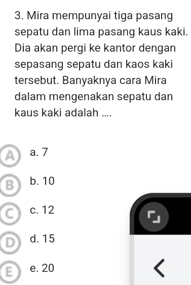 Mira mempunyai tiga pasang
sepatu dan lima pasang kaus kaki.
Dia akan pergi ke kantor dengan
sepasang sepatu dan kaos kaki
tersebut. Banyaknya cara Mira
dalam mengenakan sepatu dan
kaus kaki adalah ....
a a. 7
B b. 10
c. 12
d. 15
E e. 20