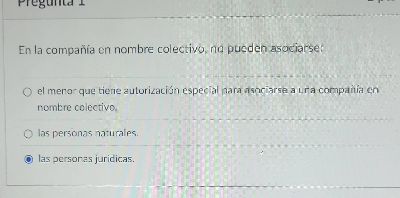 Pregunta 1
En la compañía en nombre colectivo, no pueden asociarse:
el menor que tiene autorización especial para asociarse a una compañía en
nombre colectivo.
las personas naturales.
las personas jurídicas.