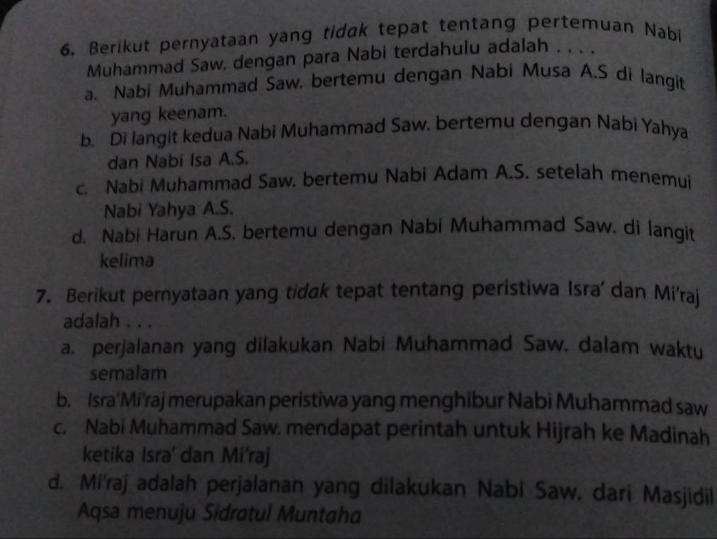 Berikut pernyataan yang tidak tepat tentang pertemuan Nabi
Muhammad Saw. dengan para Nabi terdahulu adalah . . . .
a. Nabi Muhammad Saw. bertemu dengan Nabi Musa A.S di langit
yang keenam.
b. Di langit kedua Nabi Muhammad Saw. bertemu dengan Nabi Yahya
dan Nabi Isa A.S.
c. Nabi Muhammad Saw. bertemu Nabi Adam A.S. setelah menemui
Nabi Yahya A.S.
d. Nabi Harun A.S. bertemu dengan Nabi Muhammad Saw. di langit
kelima
7. Berikut pernyataan yang tidak tepat tentang peristiwa Isra' dan Mi'raj
adalah . . .
a. perjalanan yang dilakukan Nabi Muhammad Saw. dalam waktu
semalam
b. Isra’Mi’raj merupakan peristiwa yang menghibur Nabi Muhammad saw
c. Nabi Muhammad Saw. mendapat perintah untuk Hijrah ke Madinah
ketika Isra' dan Mi'raj
d. Mi'raj adalah perjalanan yang dilakukan Nabi Saw. dari Masjidil
Aqsa menuju Sidratul Muntaha