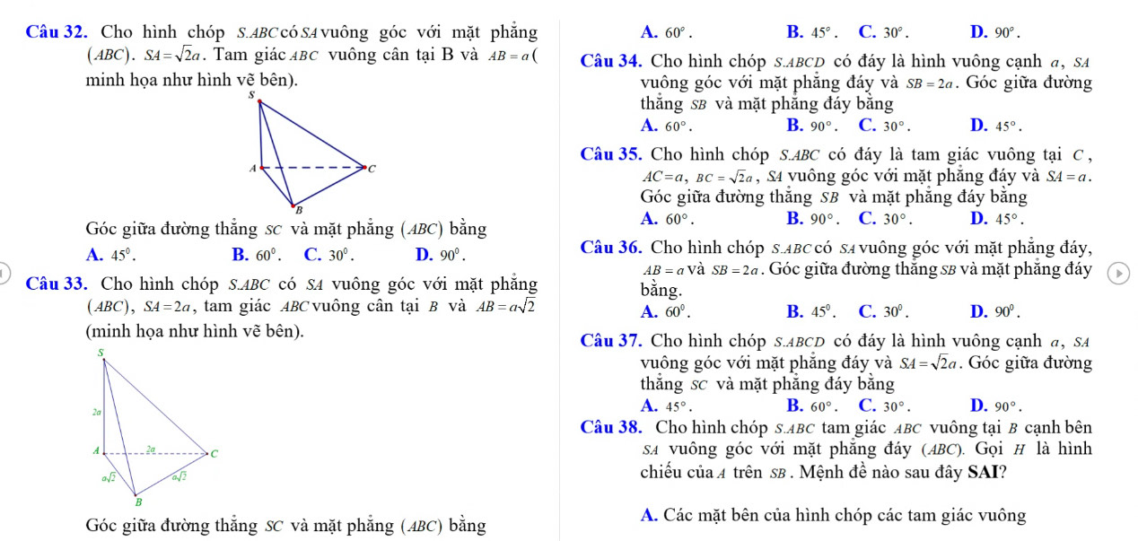 Cho hình chóp S.ABC có SA vuông góc với mặt phẳng A. 60°. B. 45°. C. 30°. D. 90°.
(ABC).SA=sqrt(2)a. Tam giác ABC vuông cân tại B và AB=a( Câu 34. Cho hình chóp s.ABCD có đáy là hình vuông cạnh a, SA
minh họa như hình vẽ bên). vuông góc với mặt phăng đáy và SB=2a. Góc giữa đường
thắng sB và mặt phẳng đáy bằng
A. 60°. B. 90°. C. 30°. D. 45°.
Câu 35. Cho hình chóp S.ABC có đáy là tam giác vuông tại C ,
AC=a,BC=sqrt(2)a , S4 yuông góc với mặt phăng đáy và SA=a.
Góc giữa đường thắng SB và mặt phẳng đáy bằng
Góc giữa đường thắng sc và mặt phẳng (ABC) bằng
A. 60°. B. 90°. C. 30°. D. 45°.
A. 45°. B. 60°. C. 30°. D. 90°. Câu 36. Cho hình chóp s.ABC có sã vuông góc với mặt phẳng đáy,
AB=aV à SB=2a. Góc giữa đường thăng sB và mặt phăng đáy
Câu 33. Cho hình chóp S.ABC có S4 vuông góc với mặt phẳng bằng.
(ABC),SA=2a , tam giác ABC vuông cân tại B và AB=asqrt(2) B. 45°. C. 30°. D. 90°.
A. 60°.
(minh họa như hình vẽ bên). Câu 37. Cho hình chóp s.ABCD có đáy là hình vuông cạnh a, SA
vuông góc với mặt phăng đáy và SA=sqrt(2)a. Góc giữa đường
thắng sc và mặt phẳng đáy bằng
A. 45°. B. 60°. C. 30°. D. 90°.
Câu 38. Cho hình chóp s.ABC tam giác ABC vuông tại B cạnh bên
sA vuông góc với mặt phăng đáy (ABC). Gọi H là hình
chiếu của 4 trên sB . Mệnh đề nào sau đây SAI?
Góc giữa đường thắng SC và mặt phẳng (ABC) bằng
A. Các mặt bên của hình chóp các tam giác vuông