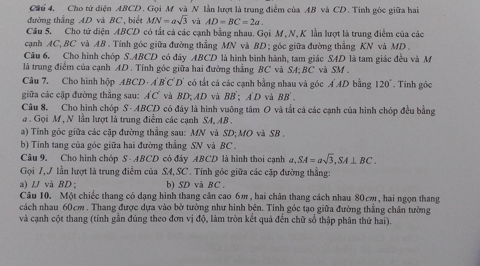 Cho tứ diện ABCD. Gọi M và N lần lượt là trung điểm của AB và CD. Tính góc giữa hai
đường thẳng AD và BC, biết MN=asqrt(3) và AD=BC=2a.
Câu 5. Cho tứ diện ABCD có tất cả các cạnh bằng nhau. Gọi M,N, K lần lượt là trung điểm của các
cạnh AC, BC và AB . Tính góc giữa đường thẳng MN và BD ; góc giữa đường thẳng KN và MD .
Câu 6. Cho hình chóp S.ABCD có đáy ABCD là hình bình hành, tam giác SAD là tam giác đều và M
là trung điểm của cạnh AD . Tính góc giữa hai đường thẳng BC và SA; BC và SM .
Câu 7. Cho hình hộp ABCD · A'B'C' D' có tất cả các cạnh bằng nhau và góc A' AD bằng 120°. Tính góc
giữa các cặp đường thẳng sau: A'C và BD; AD và BB'; A'D và BB'.
Câu 8. Cho hình chóp S · ABCD có đáy là hình vuông tâm O và tất cả các cạnh của hình chóp đều bằng
a . Gọi M , N lần lượt là trung điểm các cạnh SA, AB.
a) Tính góc giữa các cặp đường thẳng sau: MN và SD;MO và SB .
b) Tính tang của góc giữa hai đường thẳng SN và BC .
Câu 9. Cho hình chóp S· ABCD có đáy ABCD là hình thoi cạnh a,SA=asqrt(3),SA⊥ BC.
Gọi I,J lần lượt là trung điểm của SA,SC . Tính góc giữa các cặp đường thẳng:
a) IJ và BD; b) SD và BC.
Câu 10. Một chiếc thang có dạng hình thang cân cao 6m , hai chân thang cách nhau 80cm, hai ngọn thang
cách nhau 60cm . Thang được dựa vào bờ tường như hình bên. Tính góc tạo giữa đường thẳng chân tường
và cạnh cột thang (tính gần đúng theo đơn vị độ, làm tròn kết quả đến chữ số thập phân thứ hai).