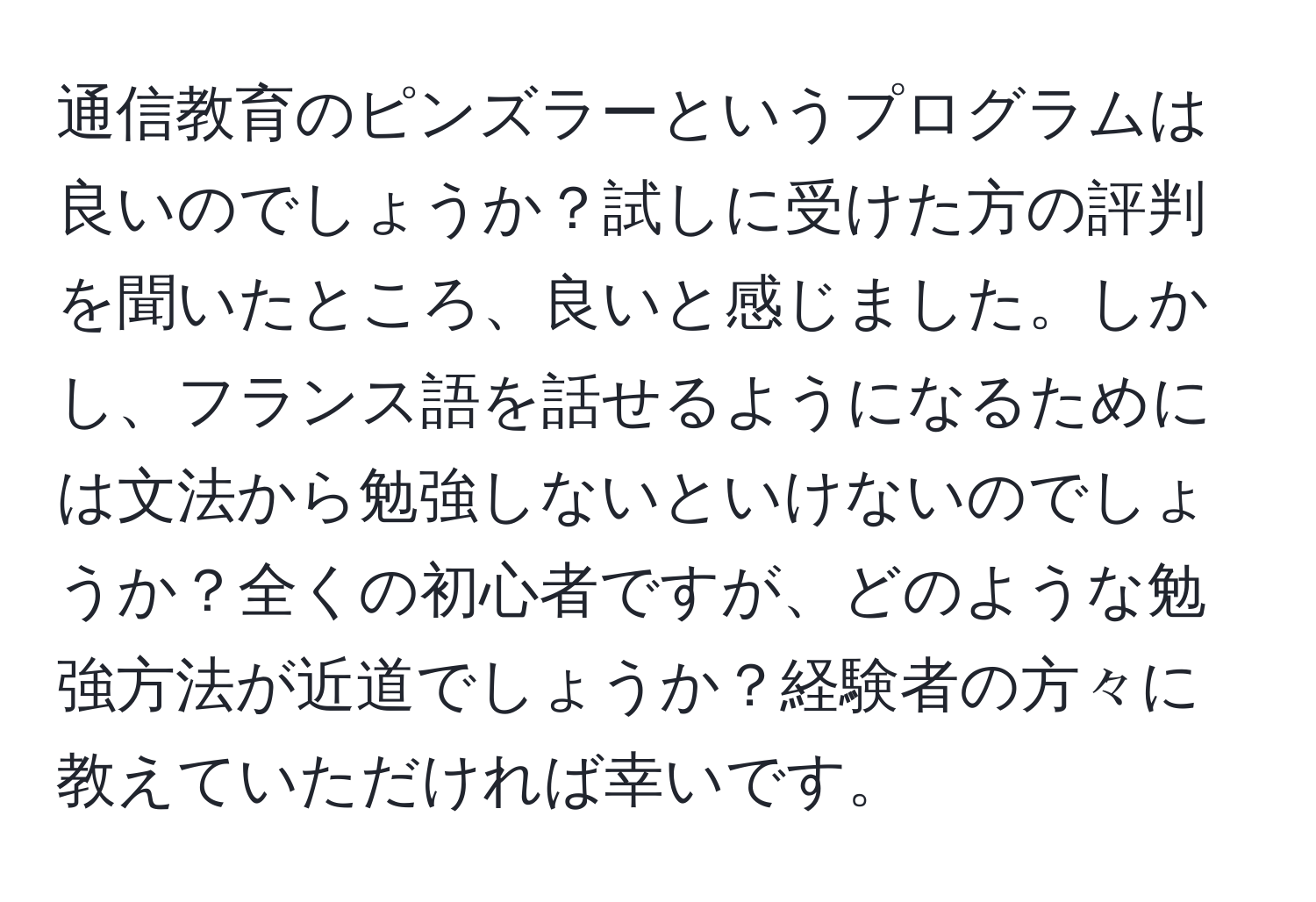 通信教育のピンズラーというプログラムは良いのでしょうか？試しに受けた方の評判を聞いたところ、良いと感じました。しかし、フランス語を話せるようになるためには文法から勉強しないといけないのでしょうか？全くの初心者ですが、どのような勉強方法が近道でしょうか？経験者の方々に教えていただければ幸いです。