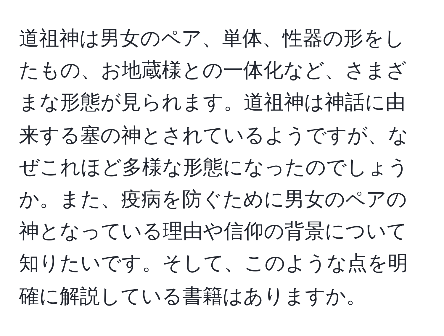 道祖神は男女のペア、単体、性器の形をしたもの、お地蔵様との一体化など、さまざまな形態が見られます。道祖神は神話に由来する塞の神とされているようですが、なぜこれほど多様な形態になったのでしょうか。また、疫病を防ぐために男女のペアの神となっている理由や信仰の背景について知りたいです。そして、このような点を明確に解説している書籍はありますか。