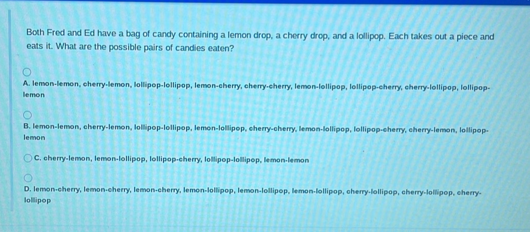 Both Fred and Ed have a bag of candy containing a lemon drop, a cherry drop, and a lollipop. Each takes out a piece and
eats it. What are the possible pairs of candies eaten?
A. lemon-lemon, cherry-lemon, lollipop-lollipop, lemon-cherry, cherry-cherry, lemon-lollipop, lollipop-cherry, cherry-lollipop, lollipop-
lemon
B. lemon-lemon, cherry-lemon, lollipop-lollipop, lemon-lollipop, cherry-cherry, lemon-lollipop, lollipop-cherry, cherry-lemon, lollipop-
lemon
C. cherry-lemon, lemon-lollipop, lollipop-cherry, lollipop-lollipop, lemon-lemon
D. lemon-cherry, lemon-cherry, lemon-cherry, lemon-lollipop, lemon-lollipop, lemon-lollipop, cherry-lollipop, cherry-lollipop, cherry-
lollipop