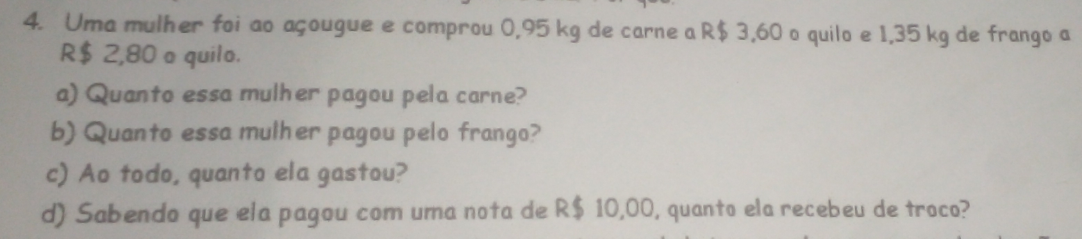 Uma mulher foi ao açougue e comprou 0,95 kg de carne a R$ 3,60 o quilo e 1,35 kg de frango a
R$ 2,80 o quilo. 
a) Quanto essa mulher pagou pela carne? 
b) Quanto essa mulher pagou pelo frango? 
c) Ao todo, quanto ela gastou? 
d) Sabendo que ela pagou com uma nota de R$ 10,00, quanto ela recebeu de troco?