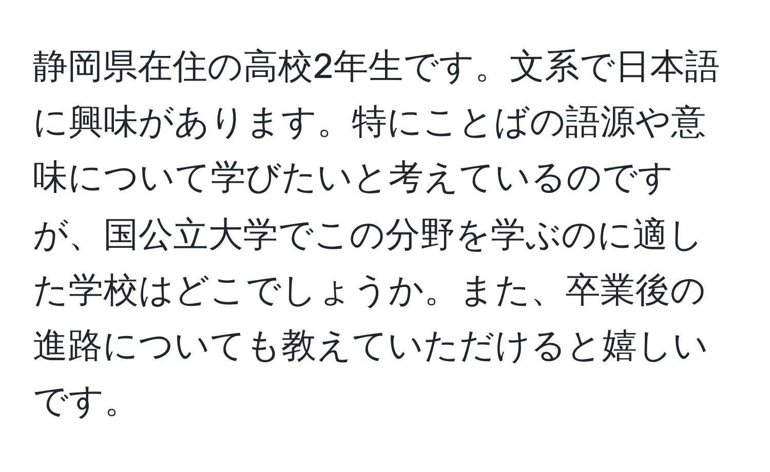 静岡県在住の高校2年生です。文系で日本語に興味があります。特にことばの語源や意味について学びたいと考えているのですが、国公立大学でこの分野を学ぶのに適した学校はどこでしょうか。また、卒業後の進路についても教えていただけると嬉しいです。