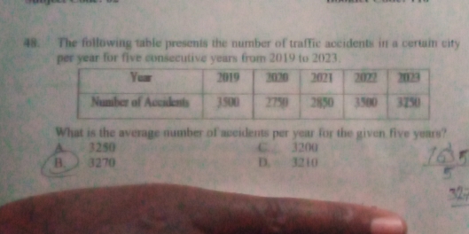 The following table presents the number of traffic accidents in a certain city
per year for five consecutive years from 2019 to 2023.
What is the average number of aceidents per year for the given five years?
A 3250 C. 3200
B. ) 3270 D. 3210