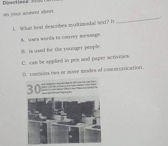 Directions: Reau can
on your answer sheet.
_.
1. What best describes multimodal text? It
A. uses words to convey message.
B. is used for the younger people.
C. can be applied in pen and paper activities.
D. contains two or more modes of communication.