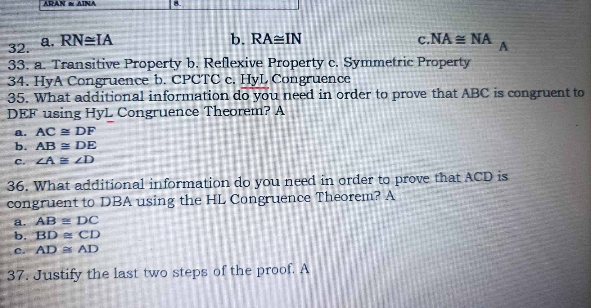 ARAN ≌ △ INA 8.
32. a. RN≌ IA
b. RA≌ IN ( ? NA≌ NA_A
33. a. Transitive Property b. Reflexive Property c. Symmetric Property
34. HyA Congruence b. CPCTC c. HyL Congruence
35. What additional information do you need in order to prove that ABC is congruent to
DEF using HyL Congruence Theorem? A
a. AC≌ DF
b. AB≌ DE
c. ∠ A≌ ∠ D
36. What additional information do you need in order to prove that ACD is
congruent to DBA using the HL Congruence Theorem? A
a. AB≌ DC
b. BD≌ CD
C. AD≌ AD
37. Justify the last two steps of the proof. A