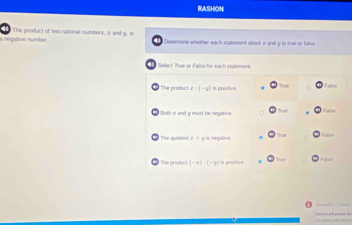 rAsHon
The product of two rational numbers, æ and y, is
a negative number. Determine whether each statement about x and y is true or false.
Select True or False for each statement.
The product x· (-y) is positive. True False
① Both x and y must be negative. True False
The quotient x/ y is negative. True False
The product (-x)· (-y) is positive. True ① False
CyoneO8 + Crssal
Device will power do
25 knttery lieft (almar