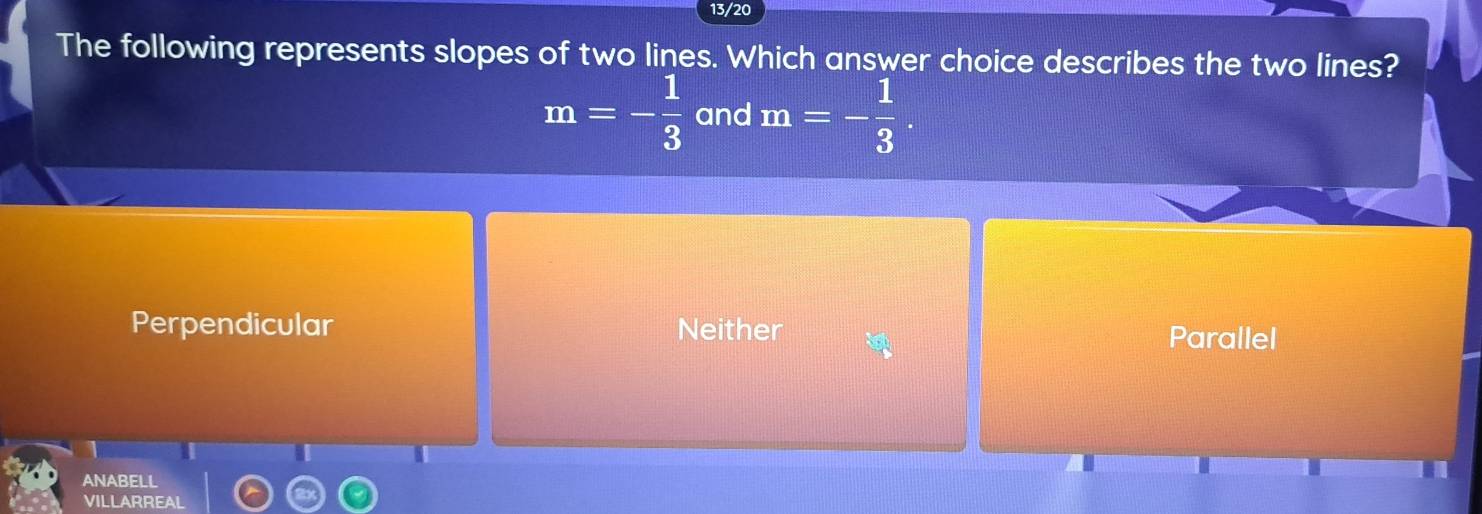 13/20
The following represents slopes of two lines. Which answer choice describes the two lines?
m=- 1/3  and m=- 1/3 .
Perpendicular Neither Parallel
ANABELL
VILLARREAL