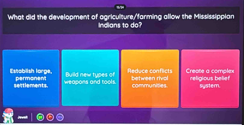 15/24
What did the development of agriculture/farming allow the Mississippian
Indians to do?
Establish large, Build new types of Reduce conflicts Create a complex
permanent between rival religious belief
settlements. weapons and tools. communities. system.
Jower