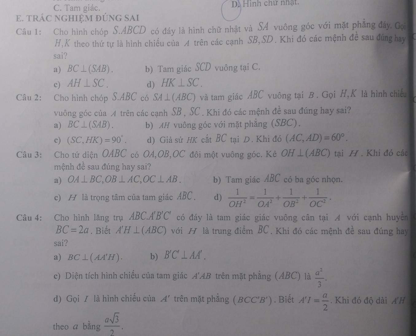 C. Tam giác. D. Hình chữ nhật.
E. TRÁC NGHIỆM ĐÚNG SAI
Câu 1: Cho hình chóp S.ABCD có đáy là hình chữ nhật và SA vuông góc với mặt phẳng đáy. Gọi
H,K theo thứ tự là hình chiếu của A trên các cạnh SB,SD. Khi đó các mệnh đề sau đúng hay
sai?
a) BC⊥ (SAB). b) Tam giác SCD vuông tại C.
c) AH⊥ SC. d) HK⊥ SC.
Câu 2: Cho hình chóp S.ABC có SA⊥ (ABC) và tam giác ABC vuông tại B . Gọi H,K là hình chiếu
vuông góc của A trên các cạnh SB , SC . Khi đó các mệnh đề sau đúng hay sai?
a) BC⊥ (SAB). b) AH vuông góc với mặt phẳng (SBC).
c) (SC,HK)=90°. d) Giả sử HK cắt BC tại D. Khi đó (AC,AD)=60°.
Câu 3: Cho tứ diện OABC có OA,OB,OC đôi một vuông góc. Kẻ OH⊥ (ABC) tại H . Khi đó các
mệnh đề sau đúng hay sai?
a) OA⊥ BC,OB⊥ AC,OC⊥ AB. b) Tam giác ABC có ba góc nhọn.
c) H là trọng tâm của tam giác ABC . d)  1/OH^2 = 1/OA^2 + 1/OB^2 + 1/OC^2 .
Câu 4: Cho hình lăng trụ ABC.A'B'C' có đáy là tam giác giác vuông cân tại A với cạnh huyền
BC=2a. Biết A'H⊥ (ABC) với H là trung điểm BC. Khi đó các mệnh đề sau đúng hay
sai?
a) BC⊥ (AA'H). b) B'C'⊥ AA'.
c) Diện tích hình chiếu của tam giác A'AB trên mặt phẳng (ABC) là  a^2/3 .
d) Gọi / là hình chiếu cia A' trên mặt phắng (BCC'B'). Biết A'I= a/2 . Khi đó độ dài A'H
theo a bằng  asqrt(3)/2 .