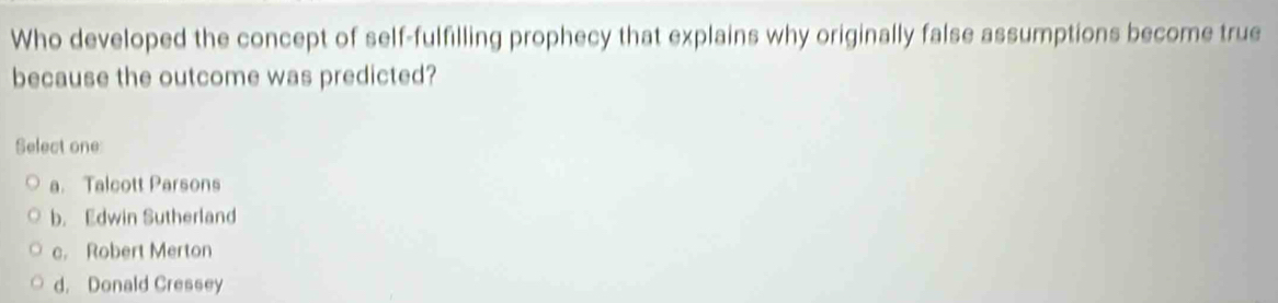 Who developed the concept of self-fulfilling prophecy that explains why originally false assumptions become true
because the outcome was predicted?
Select one
a. Talcott Parsons
b. Edwin Sutherland
c. Robert Merton
d. Donald Cressey