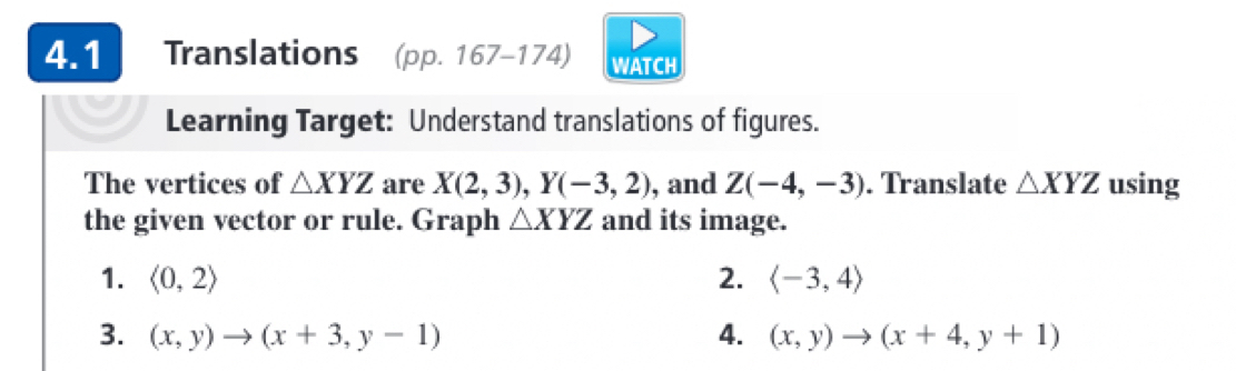 4.1 Translations (pp. 167-174) WATCH 
Learning Target: Understand translations of figures. 
The vertices of △ XYZ are X(2,3), Y(-3,2) , and Z(-4,-3). Translate △ XYZ using 
the given vector or rule. Graph △ XYZ and its image. 
1. langle 0,2rangle 2. langle -3,4rangle
3. (x,y) (x+3,y-1) 4. (x,y) (x+4,y+1)