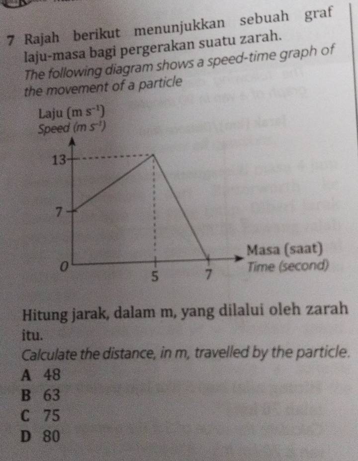 Rajah berikut menunjukkan sebuah graf
laju-masa bagi pergerakan suatu zarah.
The following diagram shows a speed-time graph of
the movement of a particle
Laju (ms^(-1))
Speed (ms^(-1))
Hitung jarak, dalam m, yang dilalui oleh zarah
itu.
Calculate the distance, in m, travelled by the particle.
A 48
B 63
C 75
D 80