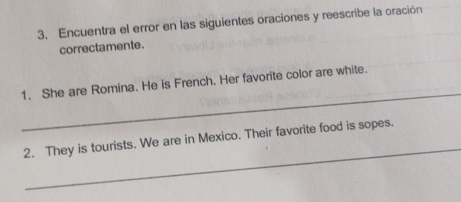 Encuentra el error en las siguientes oraciones y reescribe la oración 
correctamente. 
_ 
1. She are Romina. He is French. Her favorite color are white. 
_ 
2. They is tourists. We are in Mexico. Their favorite food is sopes.