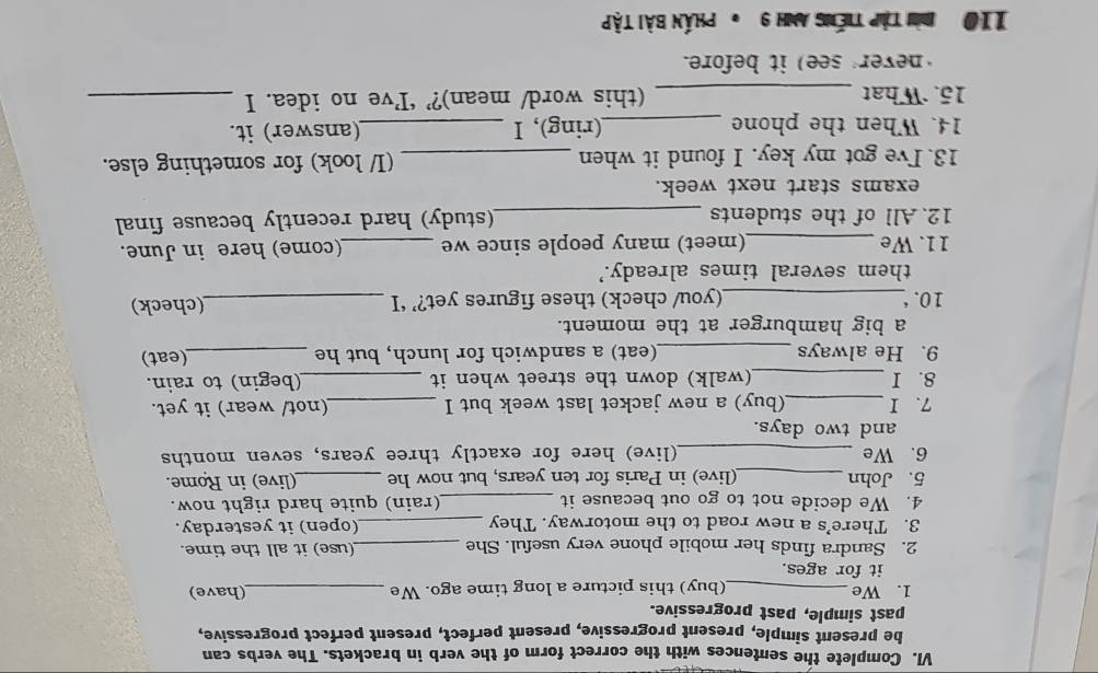 Complete the sentences with the correct form of the verb in brackets. The verbs can 
be present simple, present progressive, present perfect, present perfect progressive, 
past simple, past progressive. 
1. We _(buy) this picture a long time ago. We _(have) 
it for ages. 
2. Sandra finds her mobile phone very useful. She _(use) it all the time. 
3. There’s a new road to the motorway. They _(open) it yesterday. 
4. We decide not to go out because it _(rain) quite hard right now. 
5. John _(live) in Paris for ten years, but now he _(live) in Rome. 
6. We _(live) here for exactly three years, seven months 
and two days. 
7. I_ (buy) a new jacket last week but I _(not/ wear) it yet. 
8. I _(walk) down the street when it _(begin) to rain. 
9. He always _(eat) a sandwich for lunch, but he _(eat) 
a big hamburger at the moment. 
10.°_ (you/ check) these figures yet?’ ‘I _(check) 
them several times already.’ 
11. We _(meet) many people since we _(come) here in June. 
12. All of the students _(study) hard recently because final 
exams start next week. 
13. I've got my key. I found it when _(I/ look) for something else. 
14. When the phone _(ring), I _(answer) it. 
15. What _(this word/ mean)?’ ‘I’ve no idea. I_ 
never see) it before. 
110 Bừi Tập tiếng Anh 9 * Phần bài tập