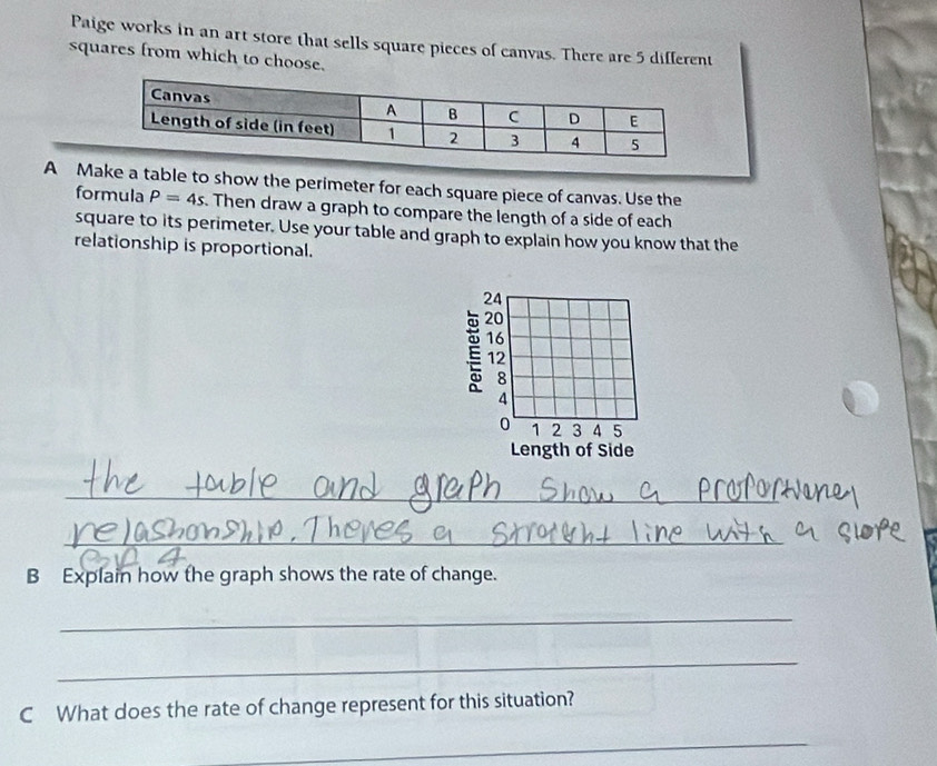 Paige works in an art store that sells square pieces of canvas. There are 5 different 
squares from which to choose. 
A Make a table to show the perimeter for each square piece of canvas. Use the 
formula P=4s. Then draw a graph to compare the length of a side of each 
square to its perimeter. Use your table and graph to explain how you know that the 
relationship is proportional. 
_ 
_ 
B Explain how the graph shows the rate of change. 
_ 
_ 
C What does the rate of change represent for this situation? 
_