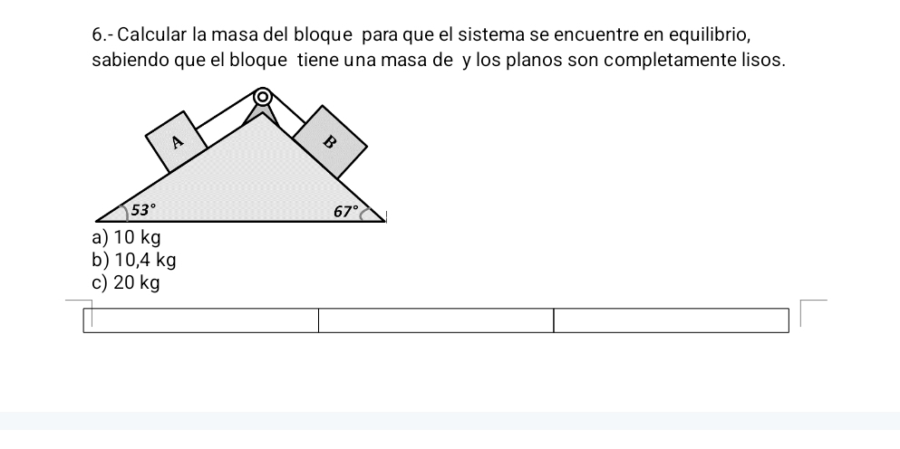 6.- Calcular la masa del bloque para que el sistema se encuentre en equilibrio,
sabiendo que el bloque tiene una masa de y los planos son completamente lisos.
a) 10 kg
b) 10,4 kg
c) 20 kg