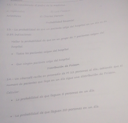 Es considerado el padre de la medicina.
a) Hipocrates B) Luís Pasteur
Aristóteles d) Charles Darwin
Probabilidad binomial
13.- La probabilidad de que un paciente salga del hospital en un día es de
0.3% indicaciones:
Hallar la probabilidad de que en un grupo de 7 pacientes salgan del
hospital.
Todos los pacientes salgan del hospital
Que ningún paciente salga del hospital
Distribución de Poisson
14.- Un cibercafé recibe en promedio de M 12 personas al día, sabiendo que el
numero de pacientes que llega en un día sigue una distribución de Poisson.
Calcular:
La probabilidad de que lleguen 5 personas en un día.
La probabilidad de que lleguen 20 personas en un día.