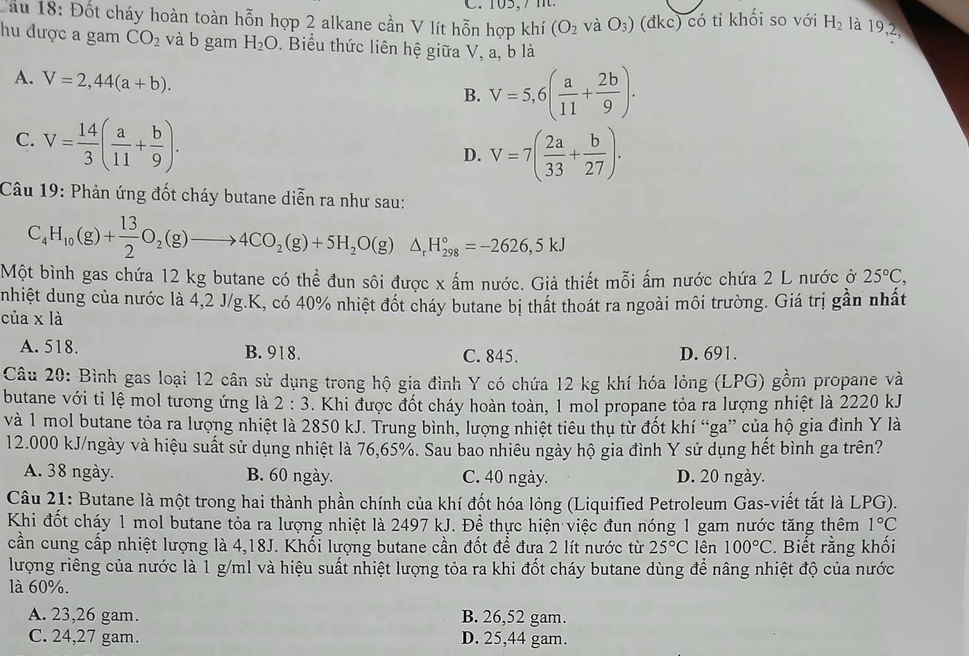 Cầu 18: Đốt cháy hoàn toàn hỗn hợp 2 alkane cần V lít hỗn hợp khí (O_2 và O_3) (đkc) có tỉ khối so với H_2 là 19,2,
hu được a gam CO_2 và b gam H_2O. Biểu thức liên hệ giữa V, a, b là
A. V=2,44(a+b).
B. V=5,6( a/11 + 2b/9 ).
C. V= 14/3 ( a/11 + b/9 ).
D. V=7( 2a/33 + b/27 ).
Câu 19: Phản ứng đốt cháy butane diễn ra như sau:
C_4H_10(g)+ 13/2 O_2(g)to 4CO_2(g)+5H_2O(g)△ _rH_(298)°=-2626,5kJ
Một bình gas chứa 12 kg butane có thể đun sôi được x ấm nước. Giả thiết mỗi ấm nước chứa 2 L nước ở 25°C,
nhiệt dung của nước là 4,2 J/g.K, có 40% nhiệt đốt cháy butane bị thất thoát ra ngoài môi trường. Giá trị gần nhất
của x là
A. 518. B. 918. C. 845. D. 691.
Câu 20: Bình gas loại 12 cân sử dụng trong hộ gia đình Y có chứa 12 kg khí hóa lỏng (LPG) gồm propane và
butane với tỉ lệ mol tương ứng là 2:3. Khi được đốt cháy hoàn toàn, 1 mol propane tỏa ra lượng nhiệt là 2220 kJ
và 1 mol butane tỏa ra lượng nhiệt là 2850 kJ. Trung bình, lượng nhiệt tiêu thụ từ đốt khí “ga” của hộ gia đình Y là
12.000 kJ/ngày và hiệu suất sử dụng nhiệt là 76,65%. Sau bao nhiêu ngày hộ gia đình Y sử dụng hết bình ga trên?
A. 38 ngày. B. 60 ngày. C. 40 ngày. D. 20 ngày.
Câu 21: Butane là một trong hai thành phần chính của khí đốt hóa lỏng (Liquified Petroleum Gas-viết tắt là LPG).
Khi đốt cháy 1 mol butane tỏa ra lượng nhiệt là 2497 kJ. Để thực hiện việc đun nóng 1 gam nước tăng thêm 1°C
cần cung cấp nhiệt lượng là 4,18J. Khối lượng butane cần đốt để đưa 2 lít nước từ 25°C lên 100°C :. Biết rằng khối
lượng riêng của nước là 1 g/ml và hiệu suất nhiệt lượng tỏa ra khi đốt cháy butane dùng để nâng nhiệt độ của nước
là 60%.
A. 23,26 gam. B. 26,52 gam.
C. 24,27 gam. D. 25,44 gam.