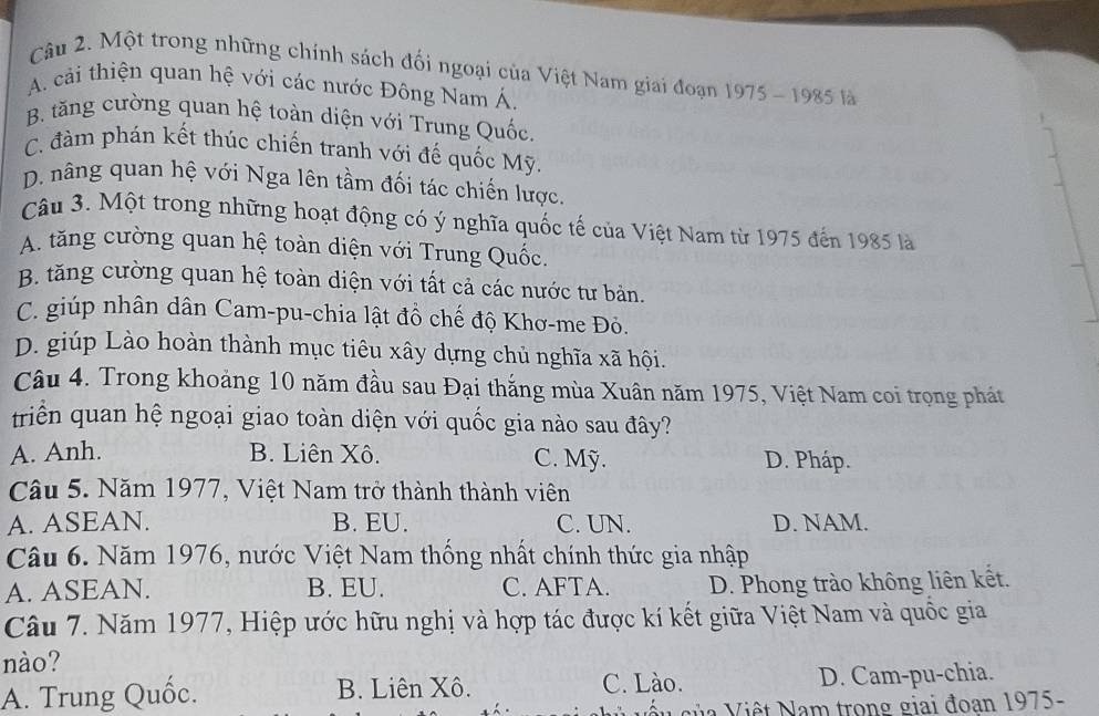 Một trong những chính sách đối ngoại của Việt Nam giai đoạn 1975 - 1985 là
A. cải thiện quan hệ với các nước Đông Nam Á.
B. tăng cường quan hệ toàn diện với Trung Quốc.
C. đàm phán kết thúc chiến tranh với đế quốc Mỹ.
D. nâng quan hệ với Nga lên tầm đối tác chiến lược.
Câu 3. Một trong những hoạt động có ý nghĩa quốc tế của Việt Nam từ 1975 đến 1985 là
A. tăng cường quan hệ toàn diện với Trung Quốc.
B. tăng cường quan hệ toàn diện với tất cả các nước tư bản.
C. giúp nhân dân Cam-pu-chia lật đồ chế độ Khơ-me Đỏ.
D. giúp Lào hoàn thành mục tiêu xây dựng chủ nghĩa xã hội.
Câu 4. Trong khoảng 10 năm đầu sau Đại thắng mùa Xuân năm 1975, Việt Nam coi trọng phát
triển quan hệ ngoại giao toàn diện với quốc gia nào sau đây?
A. Anh. B. Liên Xô. C. Mỹ. D. Pháp.
Câu 5. Năm 1977, Việt Nam trở thành thành viên
A. ASEAN. B. EU. C. UN. D. NAM.
Câu 6. Năm 1976, nước Việt Nam thống nhất chính thức gia nhập
A. ASEAN. B. EU. C. AFTA. D. Phong trào không liên kết.
Câu 7. Năm 1977, Hiệp ước hữu nghị và hợp tác được kí kết giữa Việt Nam và quốc gia
nào?
A. Trung Quốc. B. Liên Xô. C. Lào. D. Cam-pu-chia.
V ê t am trong giai đoan 1975-