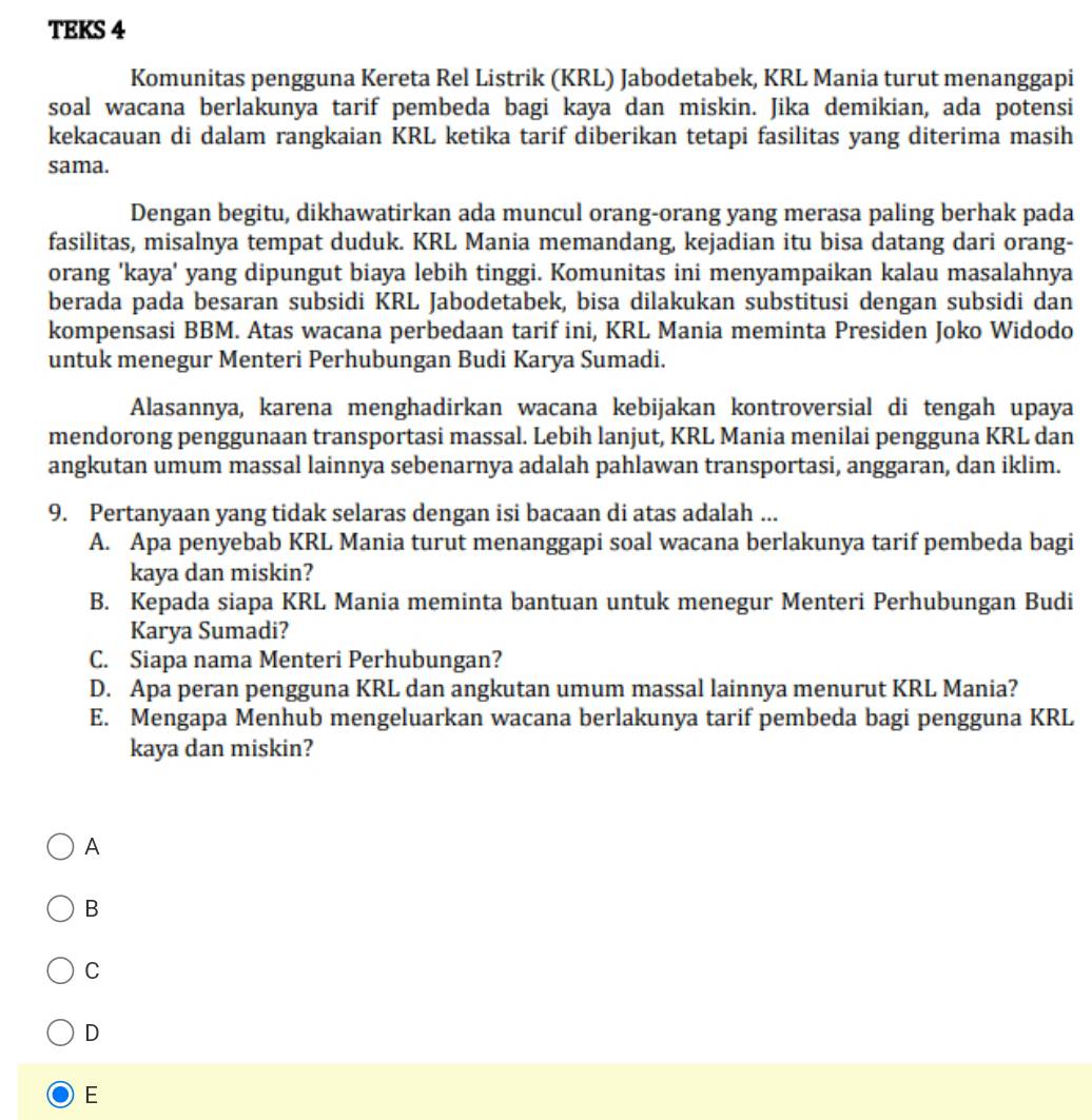 TEKS 4
Komunitas pengguna Kereta Rel Listrik (KRL) Jabodetabek, KRL Mania turut menanggapi
soal wacana berlakunya tarif pembeda bagi kaya dan miskin. Jika demikian, ada potensi
kekacauan di dalam rangkaian KRL ketika tarif diberikan tetapi fasilitas yang diterima masih
sama.
Dengan begitu, dikhawatirkan ada muncul orang-orang yang merasa paling berhak pada
fasilitas, misalnya tempat duduk. KRL Mania memandang, kejadian itu bisa datang dari orang-
orang 'kaya' yang dipungut biaya lebih tinggi. Komunitas ini menyampaikan kalau masalahnya
berada pada besaran subsidi KRL Jabodetabek, bisa dilakukan substitusi dengan subsidi dan
kompensasi BBM. Atas wacana perbedaan tarif ini, KRL Mania meminta Presiden Joko Widodo
untuk menegur Menteri Perhubungan Budi Karya Sumadi.
Alasannya, karena menghadirkan wacana kebijakan kontroversial di tengah upaya
mendorong penggunaan transportasi massal. Lebih lanjut, KRL Mania menilai pengguna KRL dan
angkutan umum massal lainnya sebenarnya adalah pahlawan transportasi, anggaran, dan iklim.
9. Pertanyaan yang tidak selaras dengan isi bacaan di atas adalah ...
A. Apa penyebab KRL Mania turut menanggapi soal wacana berlakunya tarif pembeda bagi
kaya dan miskin?
B. Kepada siapa KRL Mania meminta bantuan untuk menegur Menteri Perhubungan Budi
Karya Sumadi?
C. Siapa nama Menteri Perhubungan?
D. Apa peran pengguna KRL dan angkutan umum massal lainnya menurut KRL Mania?
E. Mengapa Menhub mengeluarkan wacana berlakunya tarif pembeda bagi pengguna KRL
kaya dan miskin?
A
B
C
D
E