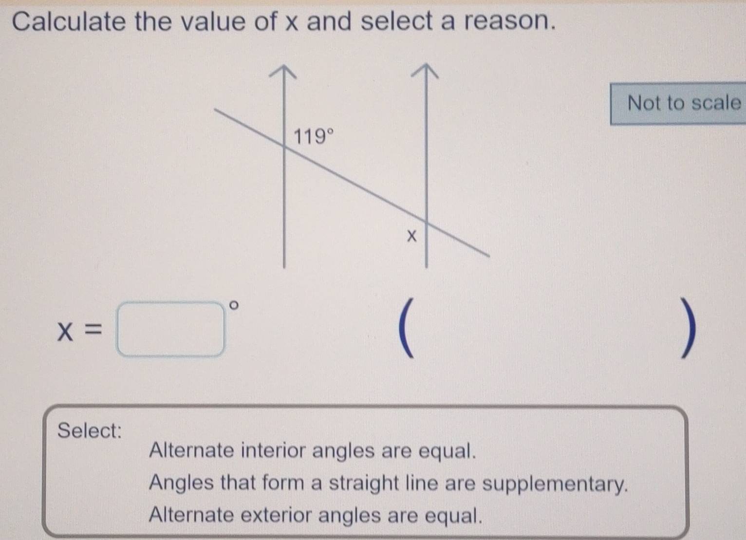 Calculate the value of x and select a reason.
Not to scale
x=□°
(
)
Select:
Alternate interior angles are equal.
Angles that form a straight line are supplementary.
Alternate exterior angles are equal.