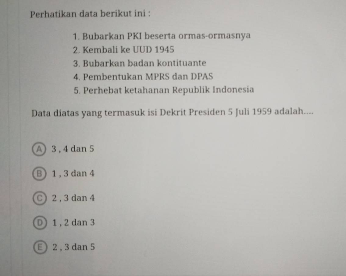 Perhatikan data berikut ini :
1. Bubarkan PKI beserta ormas-ormasnya
2. Kembali ke UUD 1945
3. Bubarkan badan kontituante
4. Pembentukan MPRS dan DPAS
5. Perhebat ketahanan Republik Indonesia
Data diatas yang termasuk isi Dekrit Presiden 5 Juli 1959 adalah....
A 3, 4 dan 5
B 1 , 3 dan 4
C) 2 , 3 dan 4
D) 1 , 2 dan 3
E 2 , 3 dan 5