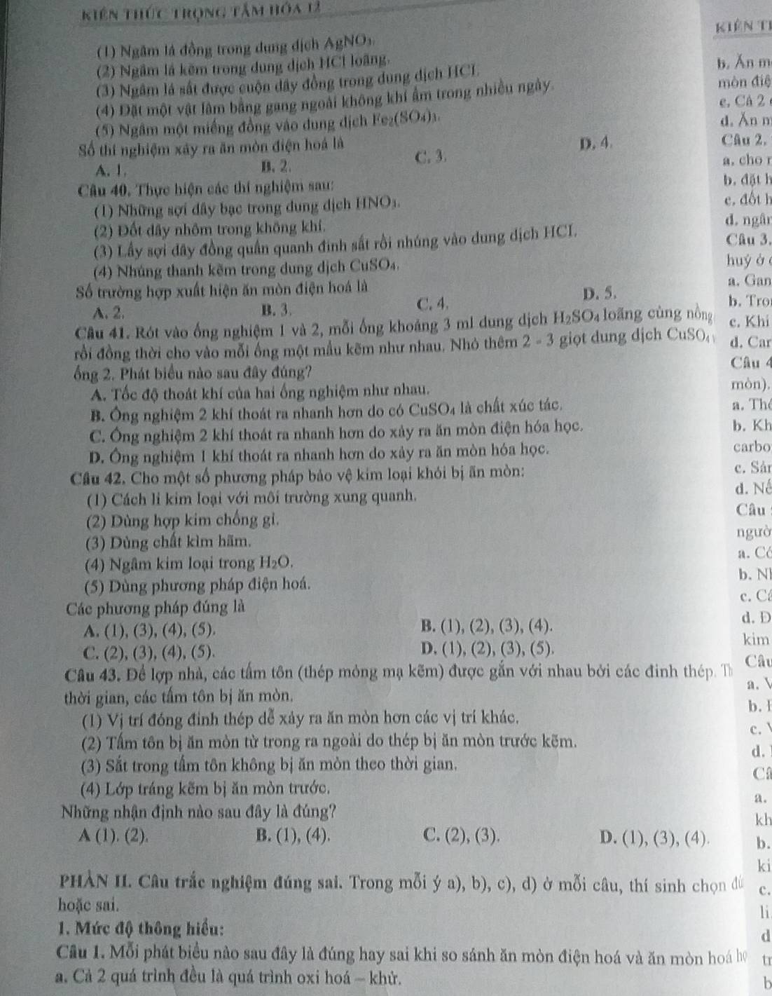 kiên thức trọng tâm hóa 12
Kiên Ti
(1) Ngâm lá đồng trong dụng dịch AgNOs
(2) Ngầm là kẽm trong dung dịch HCl loãng,
b, Ăn m
(3) Ngâm là sắt được cuộn dây đồng trong dung dịch HCL
(4) Đặt một vật lâm bằng gang ngoài không khí ẩm trong nhiều ngày. mòn điệ
e. Cá 2
(5) Ngâm một miếng đồng vào dung dịch Fe_2(SO_4)_3
d. Ăn m
D. 4. Câu 2.
Số thí nghiệm xây ra ăn mòn điện hoá là C. 3.
A. 1. B. 2.
a. cho r
Câu 40. Thực hiện các thí nghiệm sau:
b.đặt h
(1) Những sợi dây bạc trong dung địch HNOs. e. đốt h
(2) Đốt dây nhôm trong không khí.
d. ngân
(3) Lấy sợi đây đồng quân quanh đinh sắt rồi nhúng vào dung dịch HCI.
Câu 3.
(4) Nhúng thanh kẽm trong dung dịch CuSO_4 huy à 
a. Gan
D. 5.
Số trường hợp xuất hiện ăn mòn điện hoá là b. Tro
A. 2. B. 3. C. 4.
Câu 41. Rót vào ống nghiệm 1 và 2, mỗi ống khoảng 3 ml dung dịch H_2SO_4 loãng cùng nồng c. Khi
rồi đồng thời cho vào mỗi ổng một mẫu kẽm như nhau. Nhỏ thêm 2 - 3 giọt dung dịch CuSO, d. Car
Câu 4
ổng 2. Phát biểu nào sau đây đúng?
A. Tốc độ thoát khí của hai ống nghiệm như nhau. mòn).
B. Ông nghiệm 2 khí thoát ra nhanh hơn do có CuSO₄ là chất xúc tác.
a. Th
C. Ông nghiệm 2 khí thoát ra nhanh hơn do xảy ra ăn mòn điện hóa học.
b. Kh
D. Ông nghiệm 1 khí thoát ra nhanh hơn do xảy ra ăn mòn hóa học.
carbo
Câu 42. Cho một số phương pháp bảo vệ kim loại khỏi bị ãn mòn: c. Sảr
(1) Cách li kim loại với môi trường xung quanh.
d. Né
(2) Dùng hợp kim chống gi.
Câu
ngườ
(3) Dùng chất kìm hãm.
(4) Ngâm kim loại trong H_2O.
a. Có
b. N
(5) Dùng phương pháp điện hoá. c. C
Các phương pháp đúng là d. D
A. (1), (3), (4), (5 B. (1), (2), (3), (4).
C. (2), (3) , (4), (5) D. (1), (2), (3), (5)
kim
Câu 43. Để lợp nhà, các tấm tôn (thép mỏng mạ kẽm) được gắn với nhau bởi các đinh thép. Th Câu
a. 
thời gian, các tấm tôn bị ăn mòn.
b. 1
(1) Vị trí đóng đỉnh thép dễ xảy ra ăn mòn hơn các vị trí khác.
c. 
(2) Tấm tôn bị ăn mòn từ trong ra ngoài do thép bị ăn mòn trước kẽm.
d.
(3) Sắt trong tấm tôn không bị ăn mòn theo thời gian.
C
(4) Lớp tráng kẽm bị ăn mòn trước.
a.
Những nhận định nào sau đây là đúng?
kh
A(1),beginpmatrix 2endpmatrix B. (1), (4). C. (2), (3). D. (1), (3), (4). b.
ki
PHÀN II. Câu trắc nghiệm đúng sai. Trong mỗi ý a), b), c), d) ở mỗi câu, thí sinh chọn đù c.
hoặc sai.
li
1. Mức độ thông hiểu:
d
Câu 1. Mỗi phát biểu nào sau đây là đúng hay sai khi so sánh ăn mòn điện hoá và ăn mòn hoá họ tr
a. Cả 2 quá trình đều là quá trình oxi hoá - khử.
h