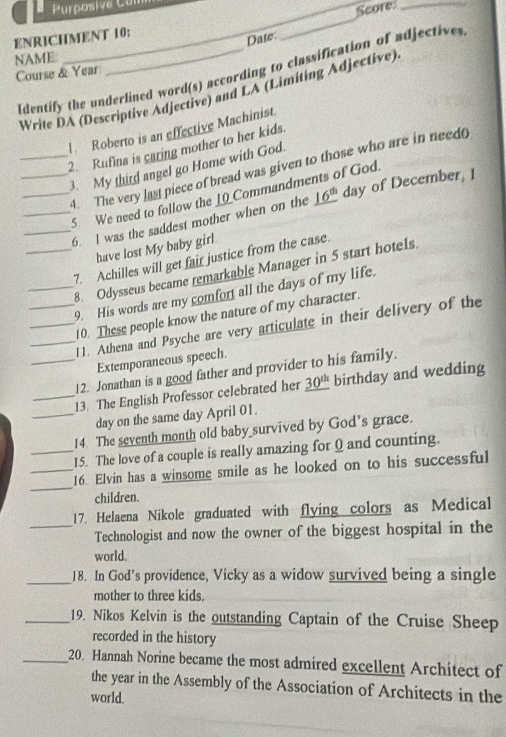Purposive Con 
ENRICHMENT 10: __Score 
Date 
NAME 
Identify the underlined word(s) according to classification of adjectives 
Course & Year 
Write DA (Descriptive Adjective) and LA (Limiting Adjective) 
Roberto is an effective Machinist. 
_2. Rufina is caring mother to her kids. 
_3. My third angel go Home with God. 
_4. The very last piece of bread was given to those who are in need 
_5. We need to follow the _0_Commandments of God. 
_6. I was the saddest mother when on the _ 16^(th) day of December, I 
have lost My baby girl. 
_7. Achilles will get fair justice from the case. 
8. Odysseus became remarkable Manager in 5 start hotels 
__9. His words are my comfort all the days of my life. 
_10. These people know the nature of my character. 
_11. Athena and Psyche are very articulate in their delivery of the 
Extemporaneous speech. 
_12. Jonathan is a good father and provider to his family. 
_13. The English Professor celebrated her _ 30^(th) birthday and wedding 
_day on the same day April 01. 
14. The seventh month old baby survived by God's grace. 
_15. The love of a couple is really amazing for 0 and counting. 
_ 
_16. Elvin has a winsome smile as he looked on to his successful 
children. 
17. Helaena Nikole graduated with flying colors as Medical 
_Technologist and now the owner of the biggest hospital in the 
world. 
_18. In God’s providence, Vicky as a widow survived being a single 
mother to three kíds. 
_19. Nikos Kelvin is the outstanding Captain of the Cruise Sheep 
recorded in the history 
_20. Hannah Norine became the most admired excellent Architect of 
the year in the Assembly of the Association of Architects in the 
world.