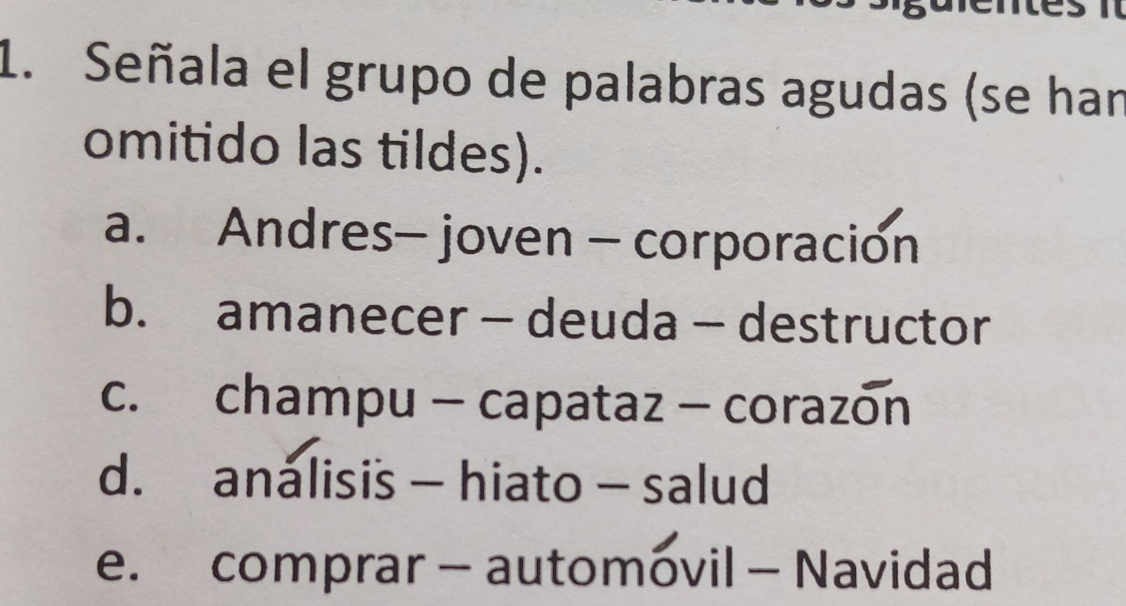 Señala el grupo de palabras agudas (se han
omitido las tildes).
a. Andres- joven - corporación
b. amanecer - deuda - destructor
c. champu - capataz - corazon
d. analisis - hiato - salud
e. comprar - automovil - Navidad