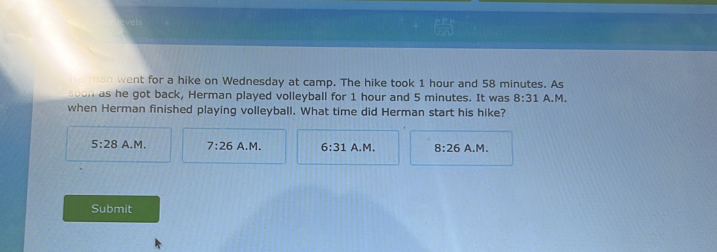 ve
man went for a hike on Wednesday at camp. The hike took 1 hour and 58 minutes. As
soon as he got back, Herman played volleyball for 1 hour and 5 minutes. It was 8:31 A.M.
when Herman finished playing volleyball. What time did Herman start his hike?
5:28 A.M. 7:26 A.M. 6:31 A.M. 8:26 A.M.
Submit