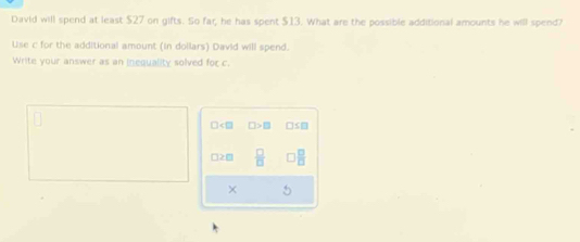 David will spend at least $27 on gifts. So far, he has spent $13. What are the possible additional amounts he will spend?
Use c for the additional amount (in dollars) David will spend.
Write your answer as an inequality solved for c.
□ □ >□ □ ≤ □
□ ≥ □  □ /□  
× 5