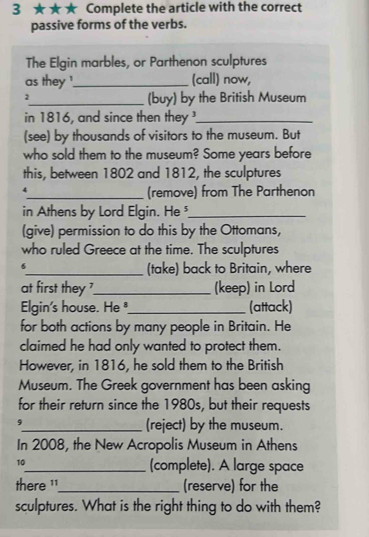 3 ★★★ Complete the article with the correct 
passive forms of the verbs. 
The Elgin marbles, or Parthenon sculptures 
as they '_ (call) now, 
2 
_(buy) by the British Museum 
in 1816, and since then they _ 
(see) by thousands of visitors to the museum. But 
who sold them to the museum? Some years before 
this, between 1802 and 1812, the sculptures 
_4 
(remove) from The Parthenon 
in Athens by Lord Elgin. He _ 
(give) permission to do this by the Ottomans, 
who ruled Greece at the time. The sculptures 
6 
_(take) back to Britain, where 
at first they ?_ (keep) in Lord 
Elgin's house. He _(attack) 
for both actions by many people in Britain. He 
claimed he had only wanted to protect them. 
However, in 1816, he sold them to the British 
Museum. The Greek government has been asking 
for their return since the 1980s, but their requests 
9_ (reject) by the museum. 
In 2008, the New Acropolis Museum in Athens 
10_ (complete). A large space 
there ¹1_ (reserve) for the 
sculptures. What is the right thing to do with them?