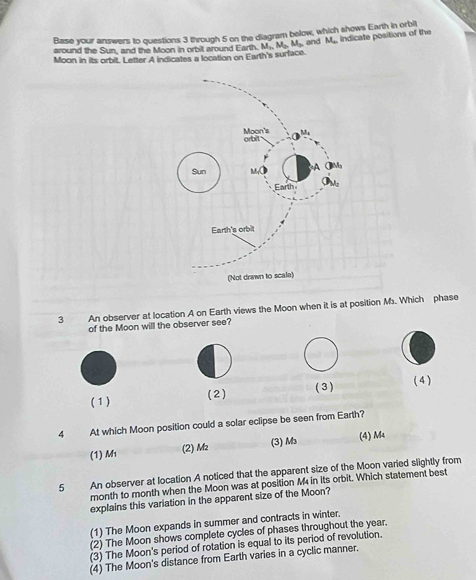 Base your answers to questions 3 through 5 on the diagram below, which shows Earth in orbilt
around the Sun, and the Moon in orbit around Earth. M_nM_2,M_3, and M_n Indicate positions of the
Moon in its orbil. Letter A indicates a location on Earth's surface.
3 An observer at location A on Earth views the Moon when it is at position M. Which phase
of the Moon will the observer see?
( 3 ) ( 4 )
(1) (2)
4 At which Moon position could a solar eclipse be seen from Earth?
(1) M (2) M² (3) M₃ (4) M₄
5 An observer at location A noticed that the apparent size of the Moon varied slightly from
month to month when the Moon was at position M4 in its orbit. Which statement best
explains this variation in the apparent size of the Moon?
(1) The Moon expands in summer and contracts in winter.
(2) The Moon shows complete cycles of phases throughout the year.
(3) The Moon's period of rotation is equal to its period of revolution.
(4) The Moon's distance from Earth varies in a cyclic manner.